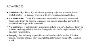 ADVANTAGES
• Confidentiality: Since SQL databases generally hold sensitive data, loss of
confidentiality is a frequent problem with SQL Injection vulnerabilities.
• Authentication: If poor SQL commands are used to check user names and
passwords, it may be possible to connect to a system as another user with no
previous knowledge of the password.
• Authorization: If authorization information is held in a SQL database, it may be
possible to change this information through the successful exploitation of a SQL
Injection vulnerability.
• Integrity: Just as it may be possible to read sensitive information, it is also
possible to make changes or even delete this information with a SQL Injection
attack.
 