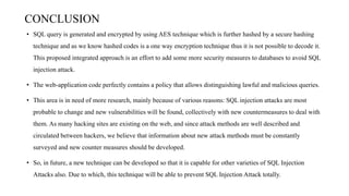 CONCLUSION
• SQL query is generated and encrypted by using AES technique which is further hashed by a secure hashing
technique and as we know hashed codes is a one way encryption technique thus it is not possible to decode it.
This proposed integrated approach is an effort to add some more security measures to databases to avoid SQL
injection attack.
• The web-application code perfectly contains a policy that allows distinguishing lawful and malicious queries.
• This area is in need of more research, mainly because of various reasons: SQL injection attacks are most
probable to change and new vulnerabilities will be found, collectively with new countermeasures to deal with
them. As many hacking sites are existing on the web, and since attack methods are well described and
circulated between hackers, we believe that information about new attack methods must be constantly
surveyed and new counter measures should be developed.
• So, in future, a new technique can be developed so that it is capable for other varieties of SQL Injection
Attacks also. Due to which, this technique will be able to prevent SQL Injection Attack totally.
 
