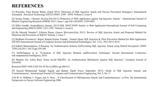 REFERENCES
[1] Priyanka, Vijay Kumar Bohat, (April 2013) ’Detection of SQL Injection Attack and Various Prevention Strategies’, International
Journaand Advanced Technology (IJEAT) ISSN: 2249 – 8958, Volume-2, Issue-4.
[2] Sonam Panda, 1 Ramani S2,(Jan-Feb.2013),’Protection of Web Application against Sql Injection Attacks ‘, International Journal of
Modern Engineering Research (IJMER) Vol.3, Issue.1, pp-166-168 ISSN: 2249-6645.
[3] Mihir Gandhi, JwalantBaria,( January 2013)’SQL INJECTION Attacks in Web Application’International Journal of Soft Computing
and Engineering (IJSCE) ISSN: 2231-2307, Volume-2, Issue-6.
[4] By Mayank Namdev*, Fehreen Hasan, Gaurav Shrivastav(July 2012) ‘Review of SQL Injection Attack and Proposed Method for
Detection and Prevention of SQLIA”Volume 2, Issue 7.
[5] Shubham Srivastava1, Rajeev Ranjan Kumar Tripathi, ‘Attacks Dueto SQL Injection & Their Prevention Method for Web-Application
(IJCSIT) International Journal of Computer Science and InformationTechnologies, Vol. 3 (2) , 2012,3615-3618.
[6] Indrani Balasundaram, E.Ramaraj,’An Authentication Scheme forPreventing SQL injection Attack using Hybrid Encryption’ (ISSN
1450-216,2011, Vol.53,pp.359-368.
[7] AtefehTajpour et al. ‘Evaluation of SQL Injection Detetion andPrevention Techniques’ Second International Conference
onComputational Intelligence, 2010.
[8] Shaukat Ali, Azhar Rauf, Huma Javed,’SQLIPA: An Authentication Mechanism Against SQL Injection’, European Journal of
Scientific
Research ISSN 1450-216X Vol.38 No.4 (2009), pp 604-611.
[9] Sayyed Mohammad Sadegh Sajjadi and Bahare Tajalli Pour,( September 2013) ‘Study of SQL Injection Attacks and
Countermeasures’, International Journal of Computer and Communication Engineering, Vol. 2, No. 5.
[10] W. G. Halfond, J. Viegas, and A. Orso , ‘A Classification of SQLInjection Attacks and Countermeasures,’ in Proc. the International
Symposium on Secure Software Engineering 2006.
 
