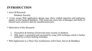 INTRODUCTION
• Area Of Research:
Database Security
• A less secure Web application design may allow crafted injection and malicious
update on the backend database. This trend can cause lots of damages and thefts of
trusted users sensitive data by unauthorized users
• Motivation of this Research
1. Encryption & hashing will provide more security in database.
2. SQL query is generated and encrypted by using AES technique which is further
hashed by a secure hashing technique.
• Web Application is a Three Tier Architecture with Client, Server & DataBase.
•
 