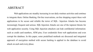 ABSTRACT
Web applications are steadily increasing in our daily routines activities and continue
to integrate them. Online Banking, On-line reservations, on-line shopping expect these web
applications to be secure and reliable the terror of SQL– Injection Attacks has become
increasingly frequent and serious. SQL Injection Attacks are one of the topmost threats for
web application security. Using SQL Injection attackers can leak confidential information:
such as credit card numbers, ATM pins, User credentials from web applications and even
corrupt the database. In this paper, some predefined methods are discussed and integrated
approach of encryption method with secure hashing is applied in the database to avoid
attack on each and every phase.
 