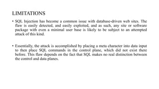 LIMITATIONS
• SQL Injection has become a common issue with database-driven web sites. The
flaw is easily detected, and easily exploited, and as such, any site or software
package with even a minimal user base is likely to be subject to an attempted
attack of this kind.
• Essentially, the attack is accomplished by placing a meta character into data input
to then place SQL commands in the control plane, which did not exist there
before. This flaw depends on the fact that SQL makes no real distinction between
the control and data planes.
 