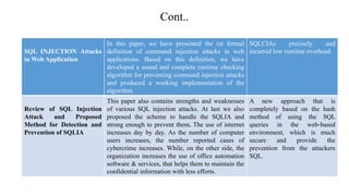Cont..
SQL INJECTION Attacks
in Web Application
In this paper, we have presented the rst formal
definition of command injection attacks in web
applications. Based on this definition, we have
developed a sound and complete runtime checking
algorithm for preventing command injection attacks
and produced a working implementation of the
algorithm.
SQLCIAs precisely and
incurred low runtime overhead.
Review of SQL Injection
Attack and Proposed
Method for Detection and
Prevention of SQLIA
This paper also contains strengths and weaknesses
of various SQL injection attacks. At last we also
proposed the scheme to handle the SQLIA and
strong enough to prevent them. The use of internet
increases day by day. As the number of computer
users increases, the number reported cases of
cybercrime increases. While, on the other side, the
organization increases the use of office automation
software & services, that helps them to maintain the
confidential information with less efforts.
A new approach that is
completely based on the hash
method of using the SQL
queries in the web-based
environment, which is much
secure and provide the
prevention from the attackers
SQL.
 