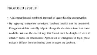 PROPOSED SYSTEM
• AES encryption and combined approach of secure hashing on encryption.
• By applying encryption technique, database attacks can be prevented.
Encryption of data basically helps to change the data into a form that is not
readable. Without the correct key, this format can’t be deciphered even if
attacker hacks the information. Application of encryption in login phase
makes it difficult for unauthorized users to access the database.
 