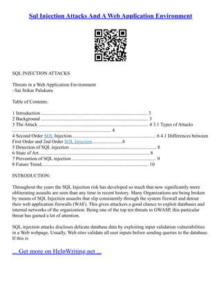 Sql Injection Attacks And A Web Application Environment
SQL INJECTION ATTACKS
Threats in a Web Application Environment
–Sai Srikar Palukuru
Table of Contents:
1 Introduction ....................................................................................... 3
2 Background ........................................................................................ 3
3 The Attack .......................................................................................... 4 3.1 Types of Attacks
................................................................................. 4
4 Second Order SQL Injection..................................................................... 6 4.1 Differences between
First Order and 2nd Order SQL Injection.........................8
5 Detection of SQL injection ....................................................................... 8
6 State of Art........................................................................................... 8
7 Prevention of SQL injection ..................................................................... 9
8 Future Trend........................................................................................ 10
INTRODUCTION:
Throughout the years the SQL Injection risk has developed so much that now significantly more
obliterating assaults are seen than any time in recent history. Many Organizations are being broken
by means of SQL Injection assaults that slip consistently through the system firewall and detour
their web application firewalls (WAF). This gives attackers a good chance to exploit databases and
internal networks of the organization. Being one of the top ten threats in OWASP, this particular
threat has gained a lot of attention.
SQL injection attacks discloses delicate database data by exploiting input validation vulnerabilities
in a Web webpage. Usually, Web sites validate all user inputs before sending queries to the database.
If this is
... Get more on HelpWriting.net ...
 