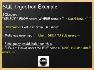 SQL Injection Example SQLquery = "SELECT * FROM users WHERE name = '" +  UserName  +"';" -  UserName 's value is from user input. - Malicious user input =   blah'; DROP TABLE users -- -  Final query would look likes this: SELECT * FROM users WHERE name = ' blah'; DROP TABLE users; --' 