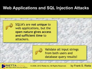 Web Applications and SQL Injection Attacks


      SQLIA’s are not unique to
      web applications, but the
      open nature gives access
      and sufficient time to
      attackers.


                                  Validate all input strings
                                  from both users and
                                  database query results!

                © 2006, 2012 Rietta Inc. All Rights Reserved.   by Frank S. Rietta
 