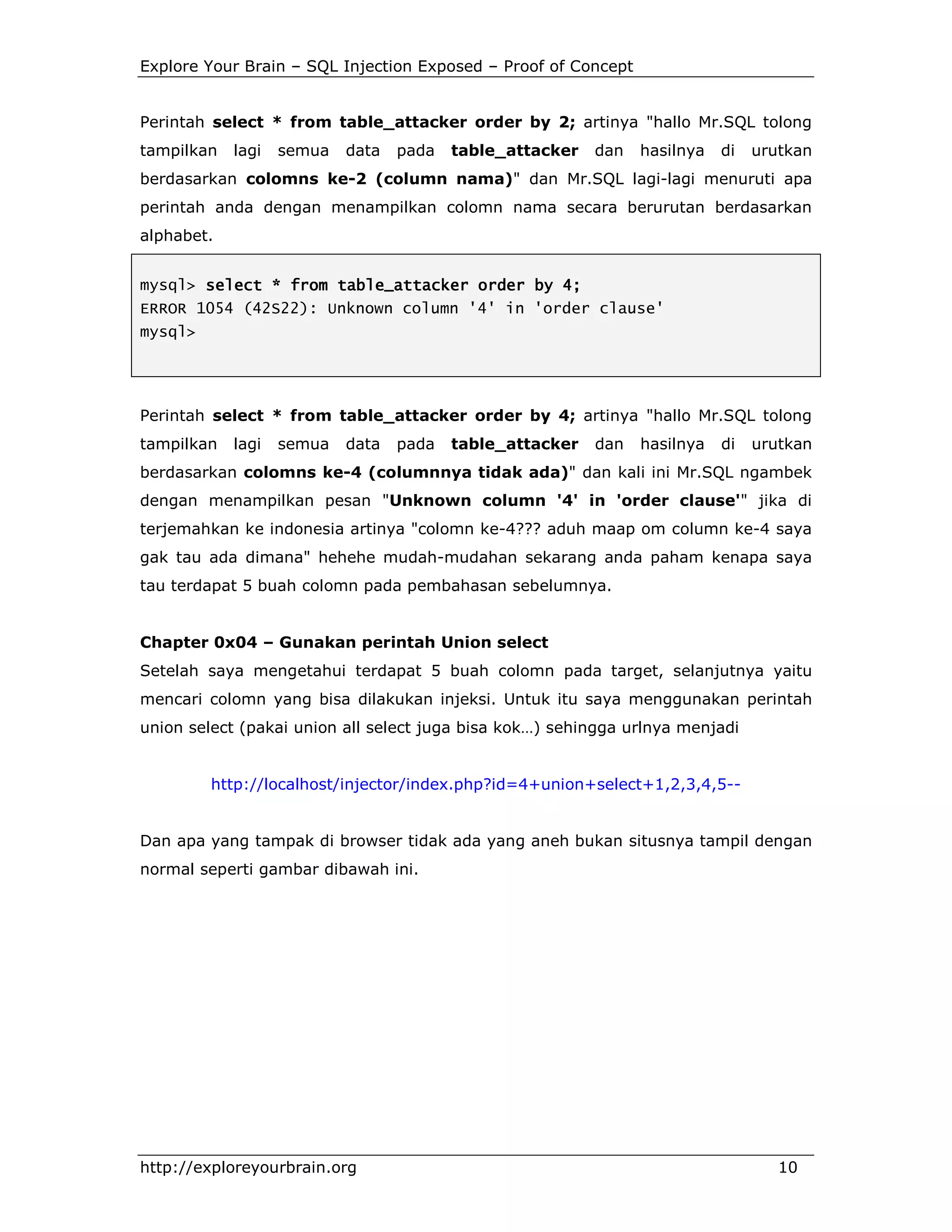 Explore Your Brain – SQL Injection Exposed – Proof of Concept

Perintah select * from table_attacker order by 2; artinya "hallo Mr.SQL tolong
tampilkan

lagi

semua

data

pada

table_attacker

dan

hasilnya

di

urutkan

berdasarkan colomns ke-2 (column nama)" dan Mr.SQL lagi-lagi menuruti apa
perintah anda dengan menampilkan colomn nama secara berurutan berdasarkan
alphabet.
mysql> select * from table_attacker order by 4;
ERROR 1054 (42S22): Unknown column '4' in 'order clause'
mysql>

Perintah select * from table_attacker order by 4; artinya "hallo Mr.SQL tolong
tampilkan

lagi

semua

data

pada

table_attacker

dan

hasilnya

di

urutkan

berdasarkan colomns ke-4 (columnnya tidak ada)" dan kali ini Mr.SQL ngambek
dengan menampilkan pesan "Unknown column '4' in 'order clause'" jika di
terjemahkan ke indonesia artinya "colomn ke-4??? aduh maap om column ke-4 saya
gak tau ada dimana" hehehe mudah-mudahan sekarang anda paham kenapa saya
tau terdapat 5 buah colomn pada pembahasan sebelumnya.

Chapter 0x04 – Gunakan perintah Union select
Setelah saya mengetahui terdapat 5 buah colomn pada target, selanjutnya yaitu
mencari colomn yang bisa dilakukan injeksi. Untuk itu saya menggunakan perintah
union select (pakai union all select juga bisa kok…) sehingga urlnya menjadi

http://localhost/injector/index.php?id=4+union+select+1,2,3,4,5--

Dan apa yang tampak di browser tidak ada yang aneh bukan situsnya tampil dengan
normal seperti gambar dibawah ini.

http://exploreyourbrain.org

10

 