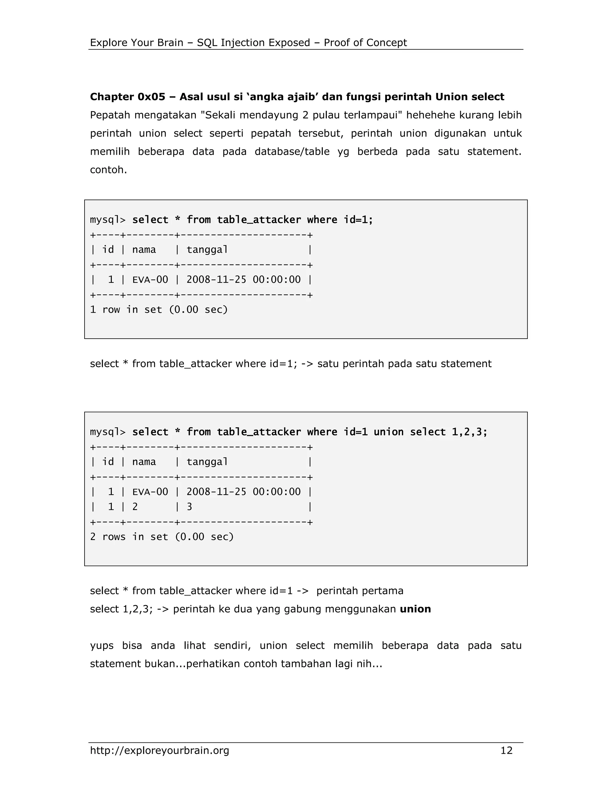 Explore Your Brain – SQL Injection Exposed – Proof of Concept

Chapter 0x05 – Asal usul si ‘angka ajaib’ dan fungsi perintah Union select
Pepatah mengatakan "Sekali mendayung 2 pulau terlampaui" hehehehe kurang lebih
perintah union select seperti pepatah tersebut, perintah union digunakan untuk
memilih beberapa data pada database/table yg berbeda pada satu statement.
contoh.

mysql> select * from table_attacker where id=1;
+----+--------+---------------------+
| id | nama

| tanggal

|

+----+--------+---------------------+
|

1 | EVA-00 | 2008-11-25 00:00:00 |

+----+--------+---------------------+
1 row in set (0.00 sec)

select * from table_attacker where id=1; -> satu perintah pada satu statement

mysql> select * from table_attacker where id=1 union select 1,2,3;
+----+--------+---------------------+
| id | nama

| tanggal

|

+----+--------+---------------------+
|

1 | EVA-00 | 2008-11-25 00:00:00 |

|

1 | 2

| 3

|

+----+--------+---------------------+
2 rows in set (0.00 sec)

select * from table_attacker where id=1 -> perintah pertama
select 1,2,3; -> perintah ke dua yang gabung menggunakan union

yups bisa anda lihat sendiri, union select memilih beberapa data pada satu
statement bukan...perhatikan contoh tambahan lagi nih...

http://exploreyourbrain.org

12

 