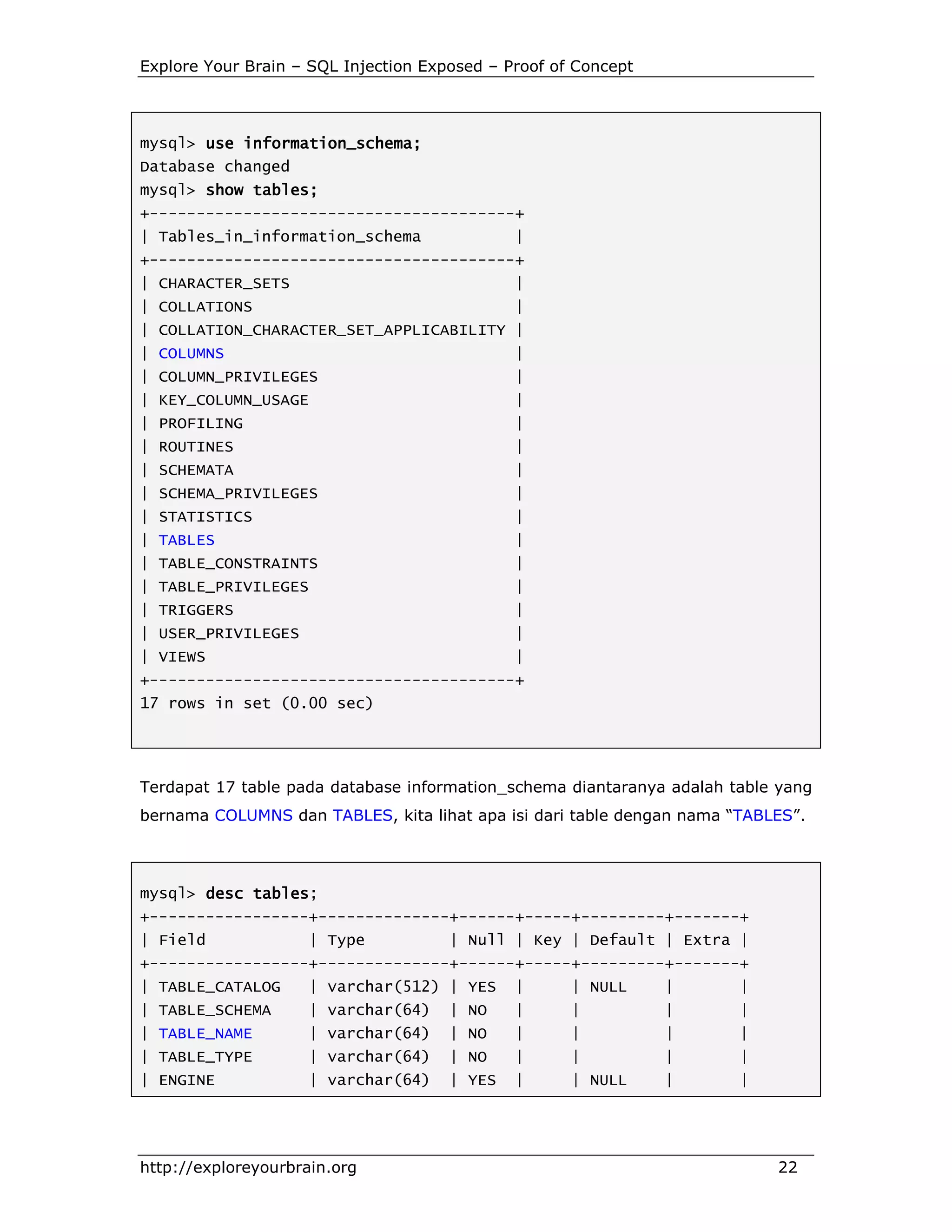 Explore Your Brain – SQL Injection Exposed – Proof of Concept

mysql> use information_schema;
information_schema;
Database changed
mysql> show tables;
+---------------------------------------+
| Tables_in_information_schema

|

+---------------------------------------+
| CHARACTER_SETS

|

| COLLATIONS

|

| COLLATION_CHARACTER_SET_APPLICABILITY |
| COLUMNS

|

| COLUMN_PRIVILEGES

|

| KEY_COLUMN_USAGE

|

| PROFILING

|

| ROUTINES

|

| SCHEMATA

|

| SCHEMA_PRIVILEGES

|

| STATISTICS

|

| TABLES

|

| TABLE_CONSTRAINTS

|

| TABLE_PRIVILEGES

|

| TRIGGERS

|

| USER_PRIVILEGES

|

| VIEWS

|

+---------------------------------------+
17 rows in set (0.00 sec)

Terdapat 17 table pada database information_schema diantaranya adalah table yang
bernama COLUMNS dan TABLES, kita lihat apa isi dari table dengan nama “TABLES”.

mysql> desc tables
tables;
+-----------------+--------------+------+-----+---------+-------+
| Field

| Type

| Null | Key | Default | Extra |

+-----------------+--------------+------+-----+---------+-------+
| TABLE_CATALOG

| varchar(512) | YES

|

| NULL

|

|

| TABLE_SCHEMA

| varchar(64)

| NO

|

|

|

|

| TABLE_NAME

| varchar(64)

| NO

|

|

|

|

| TABLE_TYPE

| varchar(64)

| NO

|

|

|

|

| ENGINE

| varchar(64)

| YES

|

| NULL

|

|

http://exploreyourbrain.org

22

 