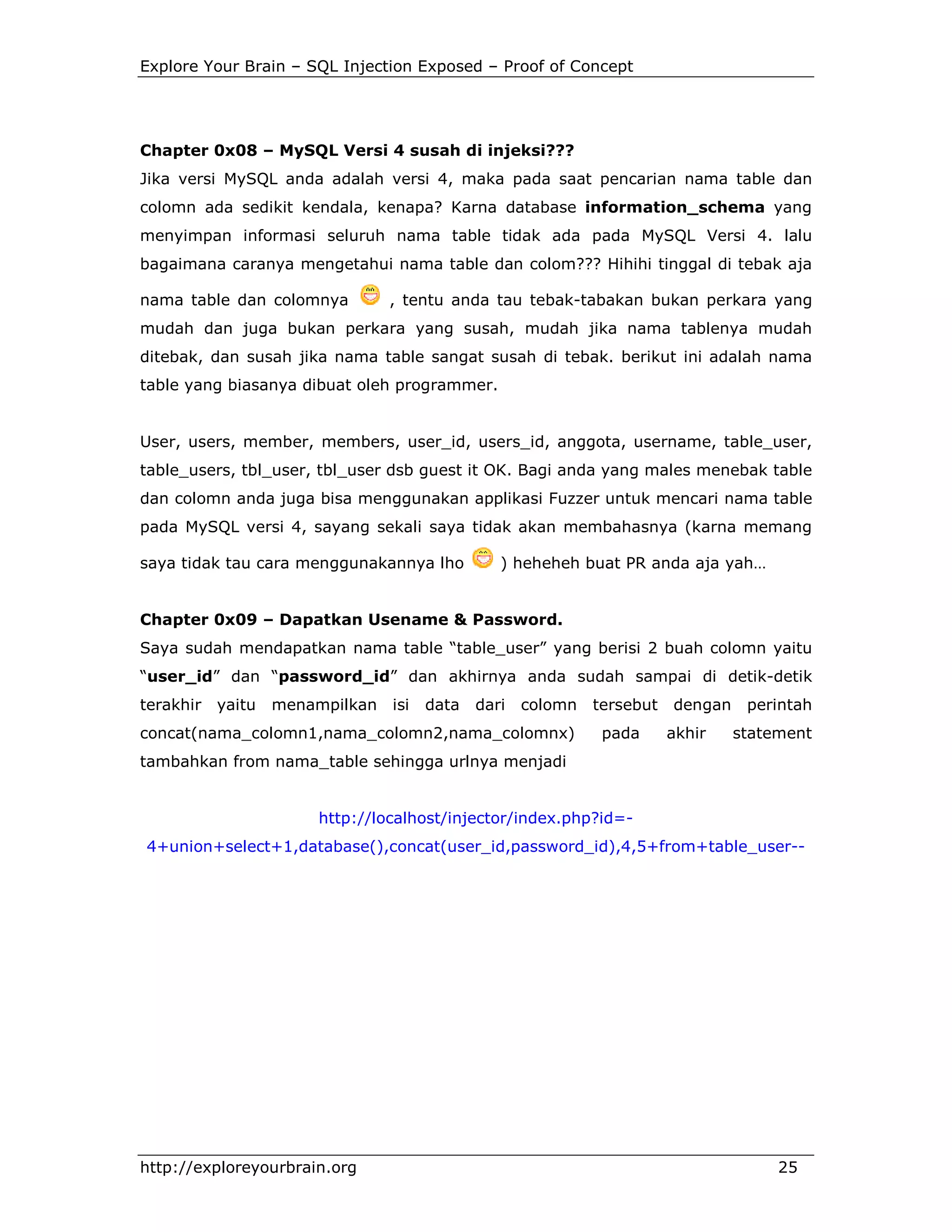 Explore Your Brain – SQL Injection Exposed – Proof of Concept

Chapter 0x08 – MySQL Versi 4 susah di injeksi???
Jika versi MySQL anda adalah versi 4, maka pada saat pencarian nama table dan
colomn ada sedikit kendala, kenapa? Karna database information_schema yang
menyimpan informasi seluruh nama table tidak ada pada MySQL Versi 4. lalu
bagaimana caranya mengetahui nama table dan colom??? Hihihi tinggal di tebak aja
nama table dan colomnya

, tentu anda tau tebak-tabakan bukan perkara yang

mudah dan juga bukan perkara yang susah, mudah jika nama tablenya mudah
ditebak, dan susah jika nama table sangat susah di tebak. berikut ini adalah nama
table yang biasanya dibuat oleh programmer.

User, users, member, members, user_id, users_id, anggota, username, table_user,
table_users, tbl_user, tbl_user dsb guest it OK. Bagi anda yang males menebak table
dan colomn anda juga bisa menggunakan applikasi Fuzzer untuk mencari nama table
pada MySQL versi 4, sayang sekali saya tidak akan membahasnya (karna memang
saya tidak tau cara menggunakannya lho

) heheheh buat PR anda aja yah…

Chapter 0x09 – Dapatkan Usename & Password.
Saya sudah mendapatkan nama table “table_user” yang berisi 2 buah colomn yaitu
“user_id” dan “password_id” dan akhirnya anda sudah sampai di detik-detik
terakhir

yaitu

menampilkan

isi

data

dari

colomn

concat(nama_colomn1,nama_colomn2,nama_colomnx)

tersebut
pada

dengan
akhir

perintah
statement

tambahkan from nama_table sehingga urlnya menjadi

http://localhost/injector/index.php?id=4+union+select+1,database(),concat(user_id,password_id),4,5+from+table_user--

http://exploreyourbrain.org

25

 