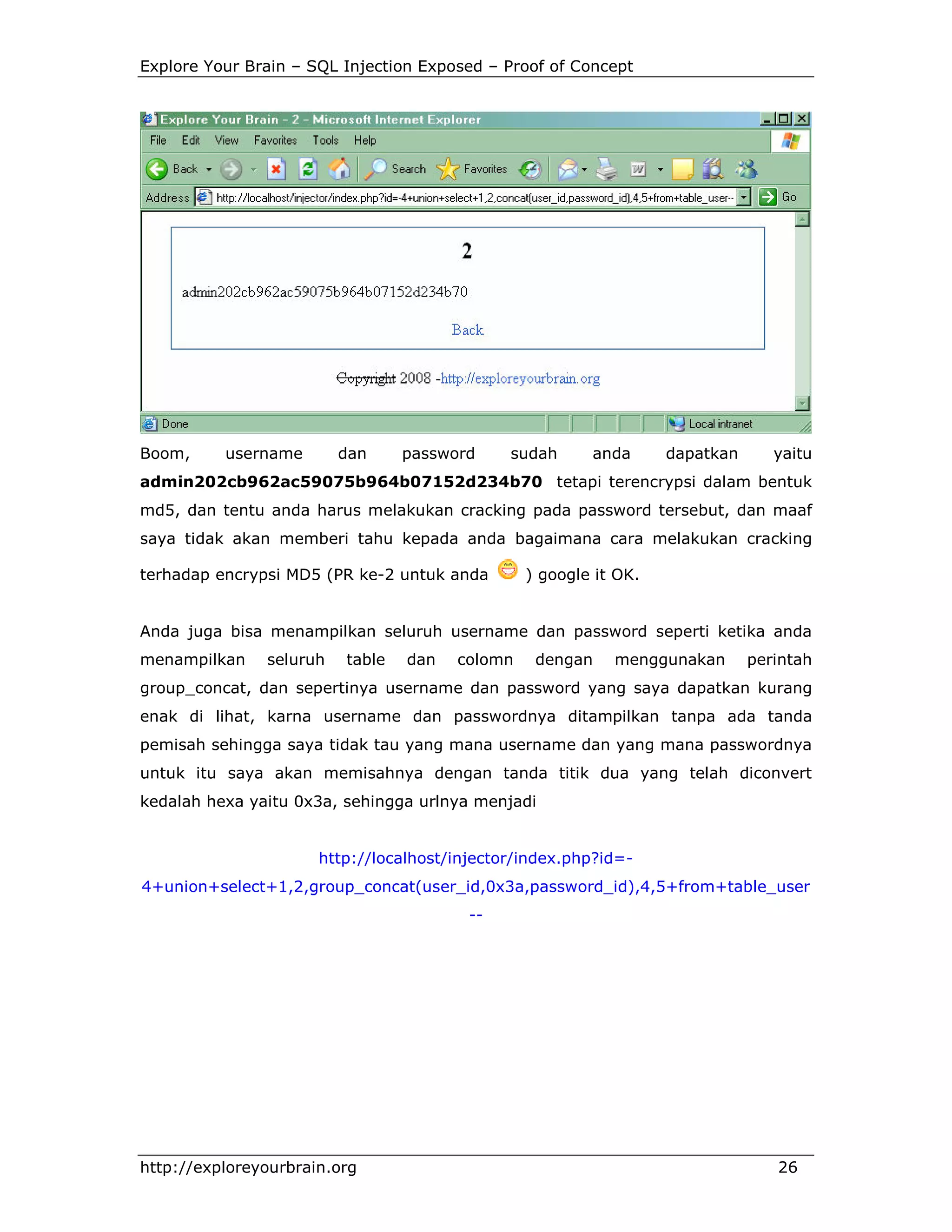 Explore Your Brain – SQL Injection Exposed – Proof of Concept

Boom,

username

dan

password

sudah

anda

dapatkan

yaitu

admin202cb962ac59075b964b07152d234b70 tetapi terencrypsi dalam bentuk
md5, dan tentu anda harus melakukan cracking pada password tersebut, dan maaf
saya tidak akan memberi tahu kepada anda bagaimana cara melakukan cracking
terhadap encrypsi MD5 (PR ke-2 untuk anda

) google it OK.

Anda juga bisa menampilkan seluruh username dan password seperti ketika anda
menampilkan

seluruh

table

dan

colomn

dengan

menggunakan

perintah

group_concat, dan sepertinya username dan password yang saya dapatkan kurang
enak di lihat, karna username dan passwordnya ditampilkan tanpa ada tanda
pemisah sehingga saya tidak tau yang mana username dan yang mana passwordnya
untuk itu saya akan memisahnya dengan tanda titik dua yang telah diconvert
kedalah hexa yaitu 0x3a, sehingga urlnya menjadi

http://localhost/injector/index.php?id=4+union+select+1,2,group_concat(user_id,0x3a,password_id),4,5+from+table_user
--

http://exploreyourbrain.org

26

 