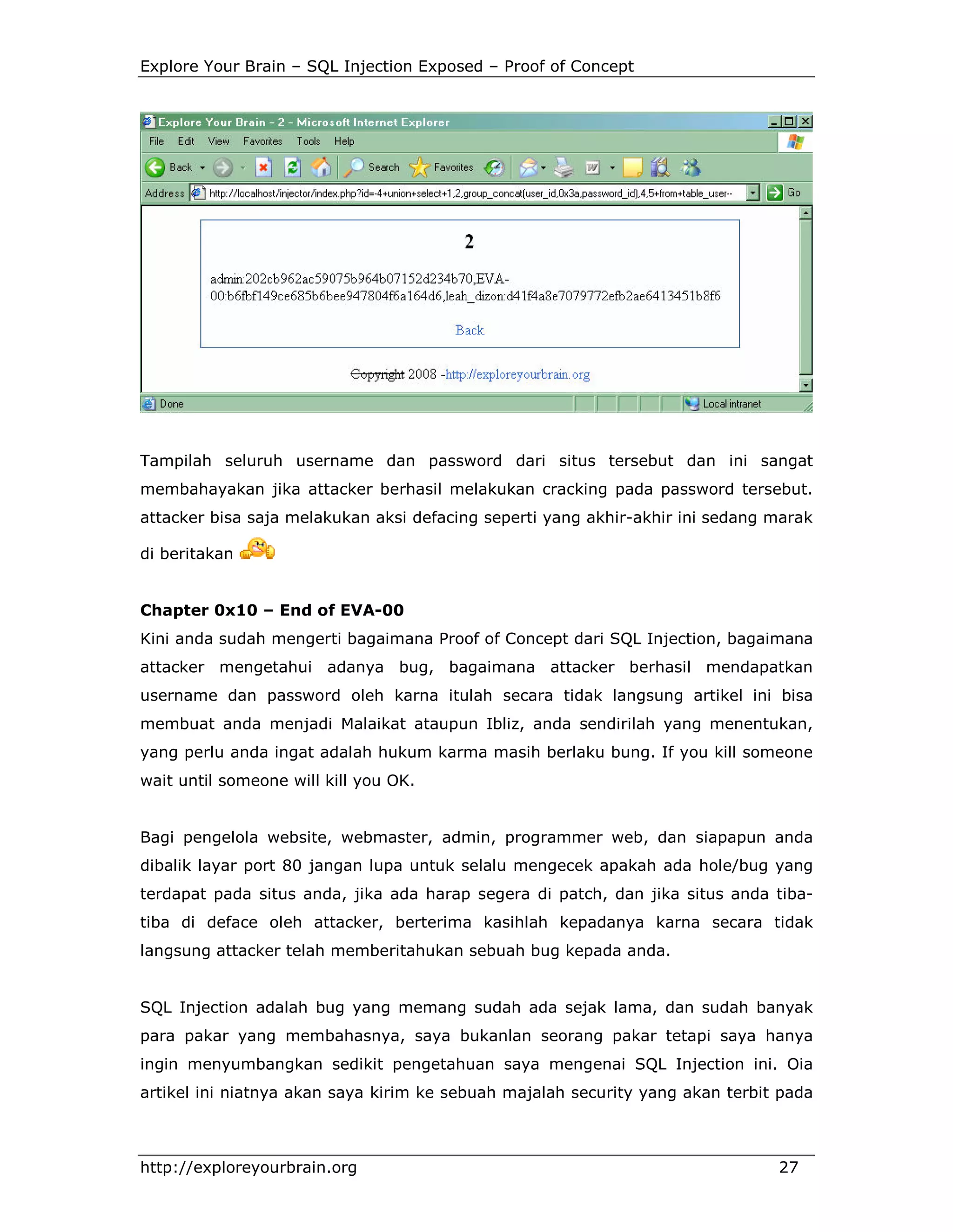 Explore Your Brain – SQL Injection Exposed – Proof of Concept

Tampilah seluruh username dan password dari situs tersebut dan ini sangat
membahayakan jika attacker berhasil melakukan cracking pada password tersebut.
attacker bisa saja melakukan aksi defacing seperti yang akhir-akhir ini sedang marak
di beritakan

Chapter 0x10 – End of EVA-00
Kini anda sudah mengerti bagaimana Proof of Concept dari SQL Injection, bagaimana
attacker mengetahui adanya bug, bagaimana attacker berhasil mendapatkan
username dan password oleh karna itulah secara tidak langsung artikel ini bisa
membuat anda menjadi Malaikat ataupun Ibliz, anda sendirilah yang menentukan,
yang perlu anda ingat adalah hukum karma masih berlaku bung. If you kill someone
wait until someone will kill you OK.

Bagi pengelola website, webmaster, admin, programmer web, dan siapapun anda
dibalik layar port 80 jangan lupa untuk selalu mengecek apakah ada hole/bug yang
terdapat pada situs anda, jika ada harap segera di patch, dan jika situs anda tibatiba di deface oleh attacker, berterima kasihlah kepadanya karna secara tidak
langsung attacker telah memberitahukan sebuah bug kepada anda.

SQL Injection adalah bug yang memang sudah ada sejak lama, dan sudah banyak
para pakar yang membahasnya, saya bukanlan seorang pakar tetapi saya hanya
ingin menyumbangkan sedikit pengetahuan saya mengenai SQL Injection ini. Oia
artikel ini niatnya akan saya kirim ke sebuah majalah security yang akan terbit pada

http://exploreyourbrain.org

27

 