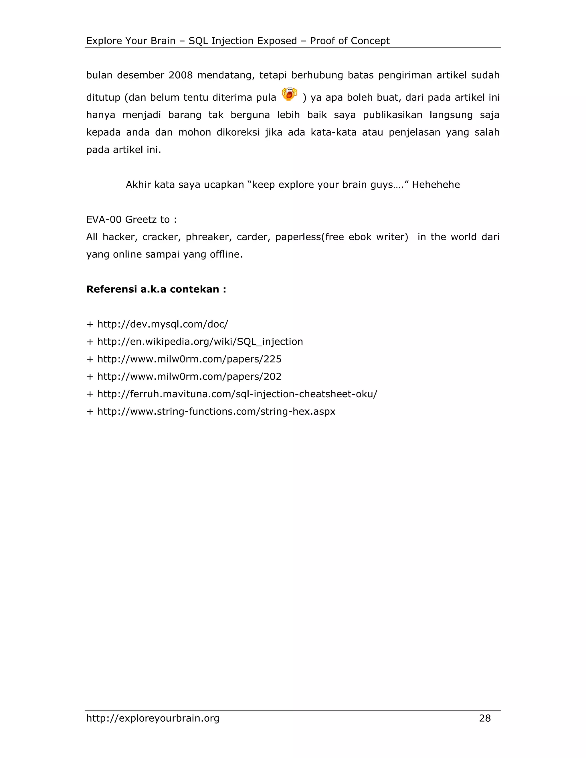 Explore Your Brain – SQL Injection Exposed – Proof of Concept

bulan desember 2008 mendatang, tetapi berhubung batas pengiriman artikel sudah
ditutup (dan belum tentu diterima pula

) ya apa boleh buat, dari pada artikel ini

hanya menjadi barang tak berguna lebih baik saya publikasikan langsung saja
kepada anda dan mohon dikoreksi jika ada kata-kata atau penjelasan yang salah
pada artikel ini.

Akhir kata saya ucapkan “keep explore your brain guys….” Hehehehe

EVA-00 Greetz to :
All hacker, cracker, phreaker, carder, paperless(free ebok writer) in the world dari
yang online sampai yang offline.

Referensi a.k.a contekan :

+ http://dev.mysql.com/doc/
+ http://en.wikipedia.org/wiki/SQL_injection
+ http://www.milw0rm.com/papers/225
+ http://www.milw0rm.com/papers/202
+ http://ferruh.mavituna.com/sql-injection-cheatsheet-oku/
+ http://www.string-functions.com/string-hex.aspx

http://exploreyourbrain.org

28

 