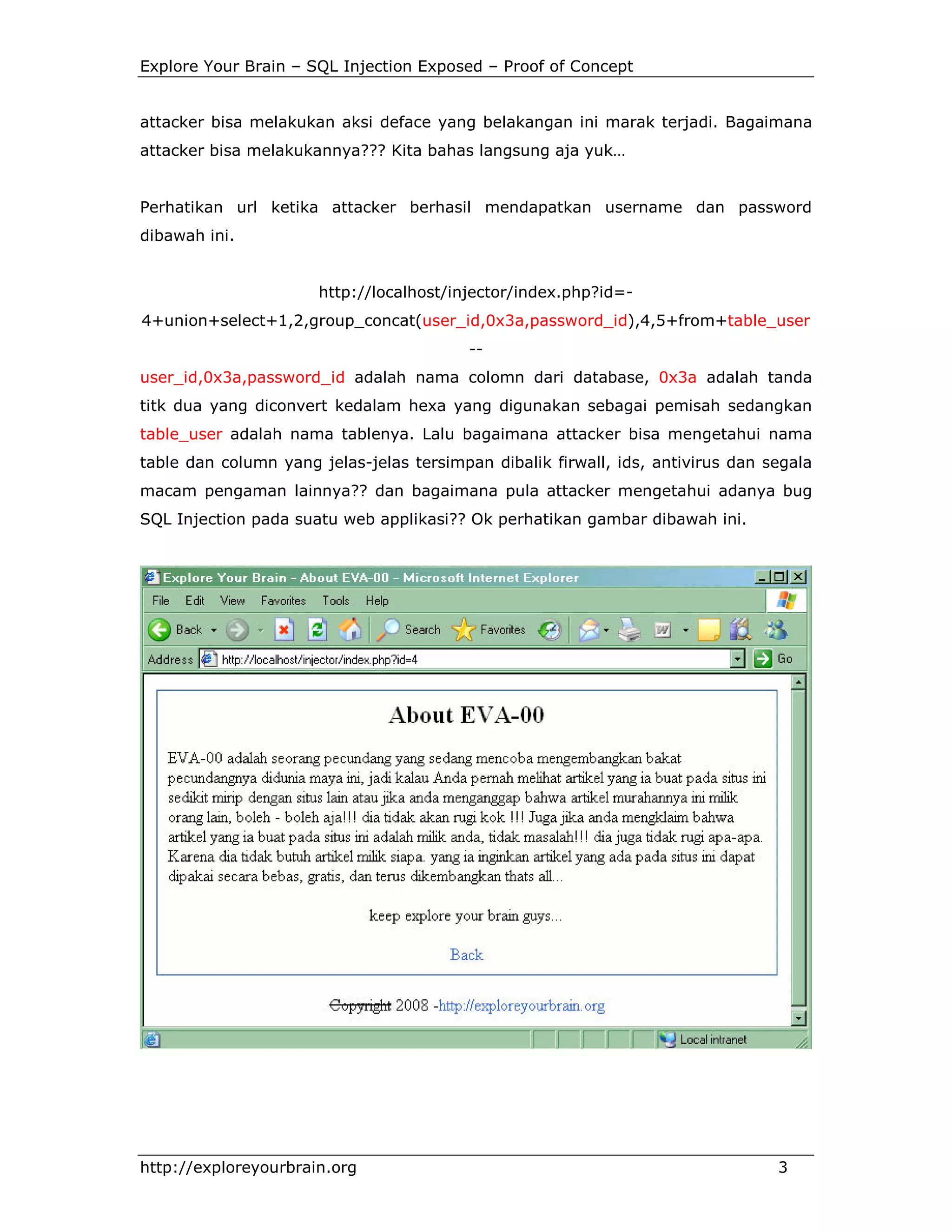 Explore Your Brain – SQL Injection Exposed – Proof of Concept

attacker bisa melakukan aksi deface yang belakangan ini marak terjadi. Bagaimana
attacker bisa melakukannya??? Kita bahas langsung aja yuk…

Perhatikan url ketika attacker berhasil mendapatkan username dan password
dibawah ini.

http://localhost/injector/index.php?id=4+union+select+1,2,group_concat(user_id,0x3a,password_id),4,5+from+table_user
-user_id,0x3a,password_id adalah nama colomn dari database, 0x3a adalah tanda
titk dua yang diconvert kedalam hexa yang digunakan sebagai pemisah sedangkan
table_user adalah nama tablenya. Lalu bagaimana attacker bisa mengetahui nama
table dan column yang jelas-jelas tersimpan dibalik firwall, ids, antivirus dan segala
macam pengaman lainnya?? dan bagaimana pula attacker mengetahui adanya bug
SQL Injection pada suatu web applikasi?? Ok perhatikan gambar dibawah ini.

http://exploreyourbrain.org

3

 