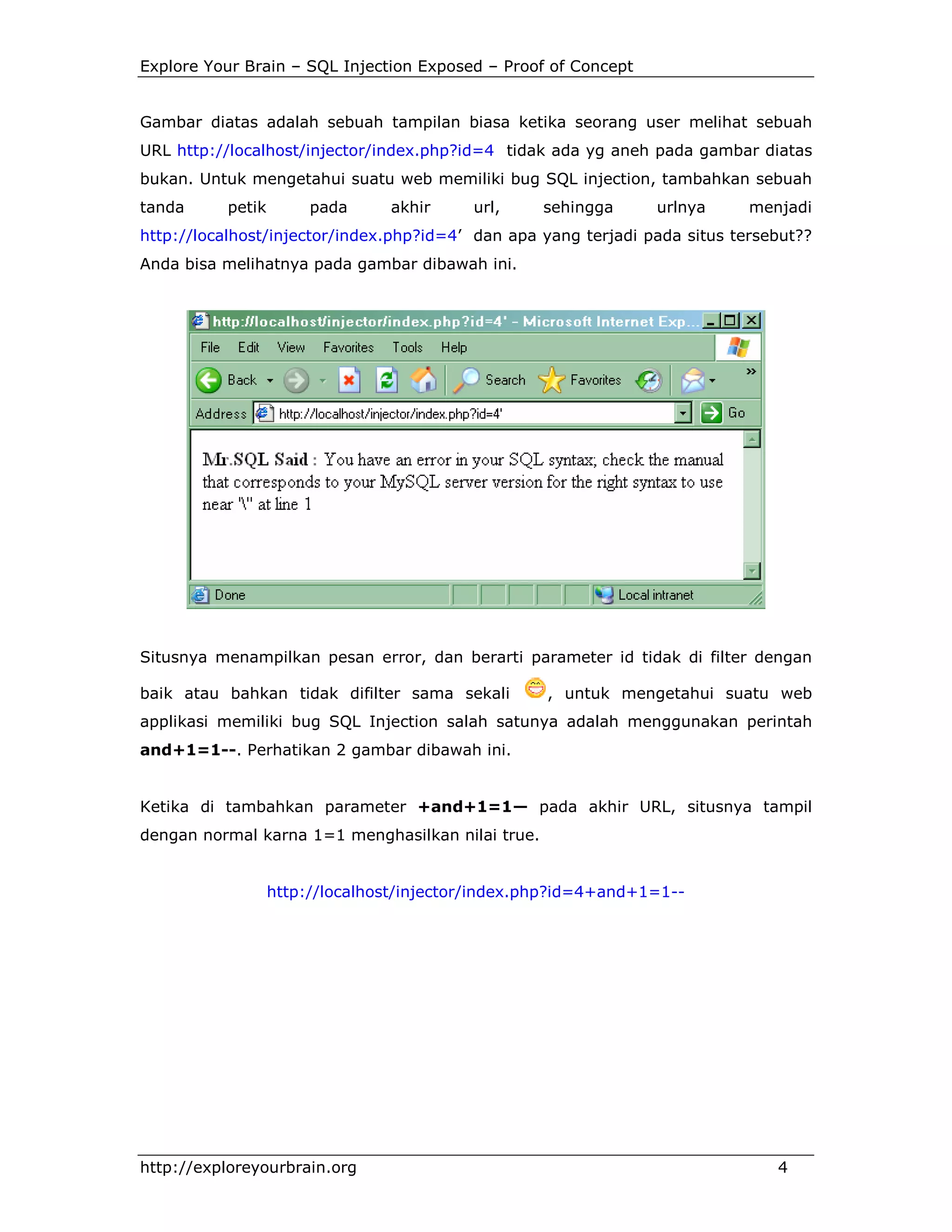 Explore Your Brain – SQL Injection Exposed – Proof of Concept

Gambar diatas adalah sebuah tampilan biasa ketika seorang user melihat sebuah
URL http://localhost/injector/index.php?id=4 tidak ada yg aneh pada gambar diatas
bukan. Untuk mengetahui suatu web memiliki bug SQL injection, tambahkan sebuah
tanda

petik

pada

akhir

url,

sehingga

urlnya

menjadi

http://localhost/injector/index.php?id=4’ dan apa yang terjadi pada situs tersebut??
Anda bisa melihatnya pada gambar dibawah ini.

Situsnya menampilkan pesan error, dan berarti parameter id tidak di filter dengan
baik atau bahkan tidak difilter sama sekali

, untuk mengetahui suatu web

applikasi memiliki bug SQL Injection salah satunya adalah menggunakan perintah
and+1=1--. Perhatikan 2 gambar dibawah ini.

Ketika di tambahkan parameter +and+1=1— pada akhir URL, situsnya tampil
dengan normal karna 1=1 menghasilkan nilai true.

http://localhost/injector/index.php?id=4+and+1=1--

http://exploreyourbrain.org

4

 