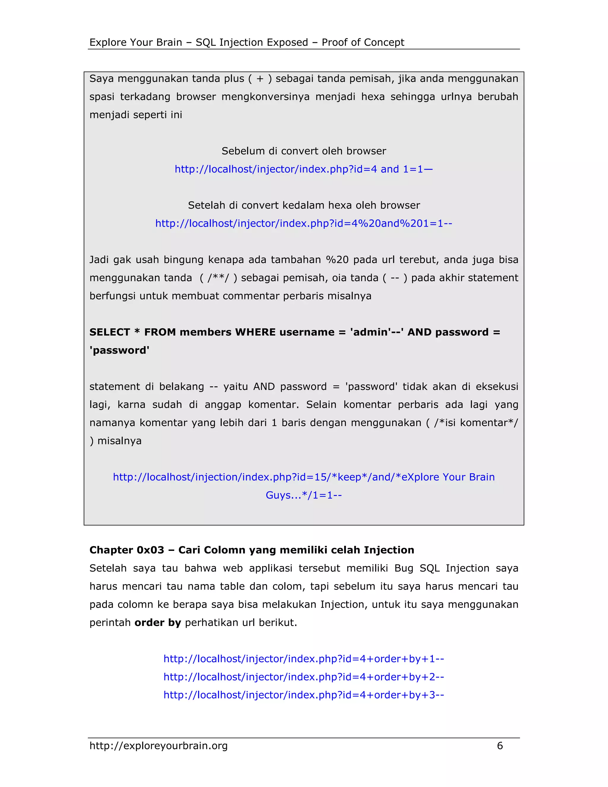 Explore Your Brain – SQL Injection Exposed – Proof of Concept

Saya menggunakan tanda plus ( + ) sebagai tanda pemisah, jika anda menggunakan
spasi terkadang browser mengkonversinya menjadi hexa sehingga urlnya berubah
menjadi seperti ini

Sebelum di convert oleh browser
http://localhost/injector/index.php?id=4 and 1=1—

Setelah di convert kedalam hexa oleh browser
http://localhost/injector/index.php?id=4%20and%201=1--

Jadi gak usah bingung kenapa ada tambahan %20 pada url terebut, anda juga bisa
menggunakan tanda ( /**/ ) sebagai pemisah, oia tanda ( -- ) pada akhir statement
berfungsi untuk membuat commentar perbaris misalnya

SELECT * FROM members WHERE username = 'admin'--' AND password =
'password'

statement di belakang -- yaitu AND password = 'password' tidak akan di eksekusi
lagi, karna sudah di anggap komentar. Selain komentar perbaris ada lagi yang
namanya komentar yang lebih dari 1 baris dengan menggunakan ( /*isi komentar*/
) misalnya

http://localhost/injection/index.php?id=15/*keep*/and/*eXplore Your Brain
Guys...*/1=1--

Chapter 0x03 – Cari Colomn yang memiliki celah Injection
Setelah saya tau bahwa web applikasi tersebut memiliki Bug SQL Injection saya
harus mencari tau nama table dan colom, tapi sebelum itu saya harus mencari tau
pada colomn ke berapa saya bisa melakukan Injection, untuk itu saya menggunakan
perintah order by perhatikan url berikut.

http://localhost/injector/index.php?id=4+order+by+1-http://localhost/injector/index.php?id=4+order+by+2-http://localhost/injector/index.php?id=4+order+by+3--

http://exploreyourbrain.org

6

 