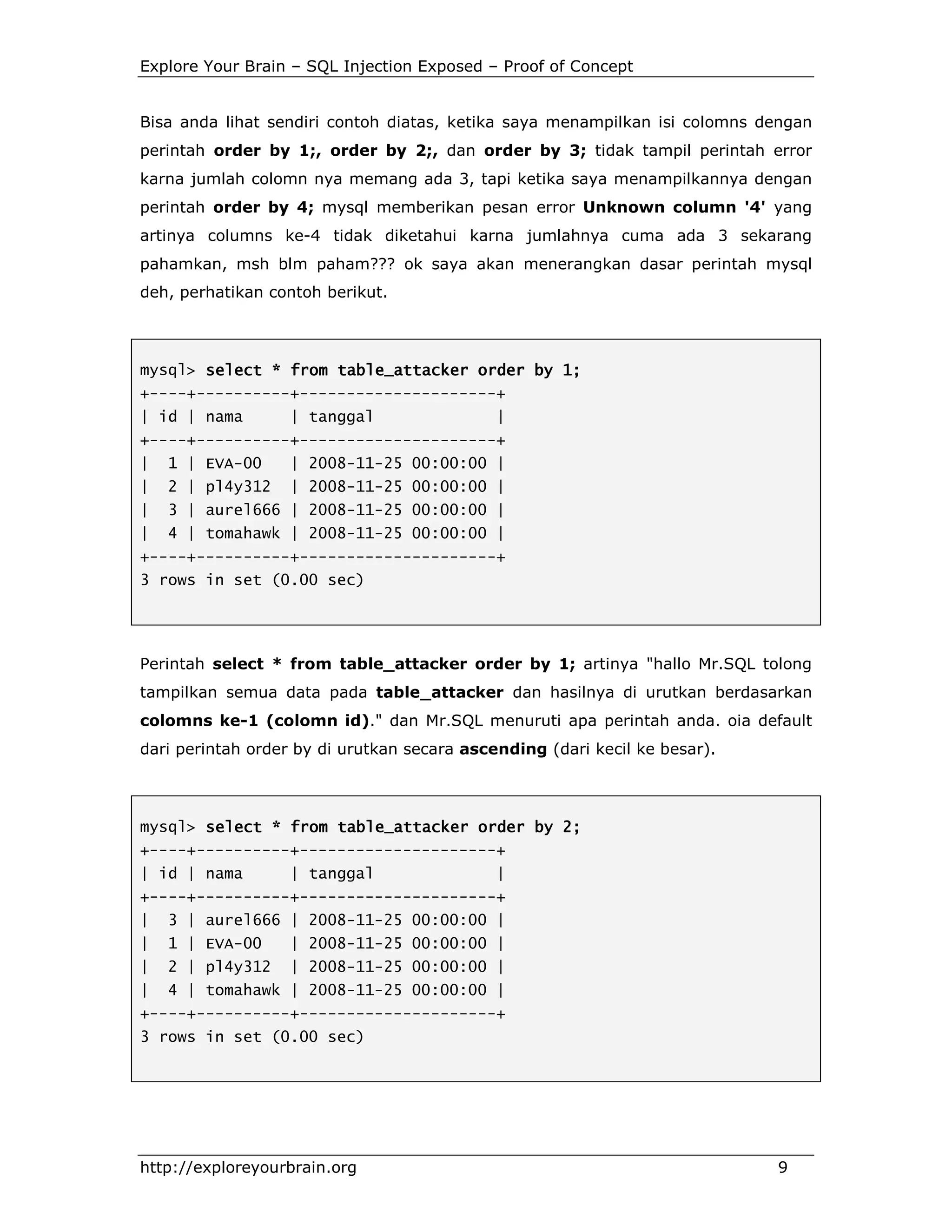 Explore Your Brain – SQL Injection Exposed – Proof of Concept

Bisa anda lihat sendiri contoh diatas, ketika saya menampilkan isi colomns dengan
perintah order by 1;, order by 2;, dan order by 3; tidak tampil perintah error
karna jumlah colomn nya memang ada 3, tapi ketika saya menampilkannya dengan
perintah order by 4; mysql memberikan pesan error Unknown column '4' yang
artinya columns ke-4 tidak diketahui karna jumlahnya cuma ada 3 sekarang
pahamkan, msh blm paham??? ok saya akan menerangkan dasar perintah mysql
deh, perhatikan contoh berikut.

mysql> select * from table_attacker order by 1;
table_attacker
+----+----------+---------------------+
| id | nama

| tanggal

|

+----+----------+---------------------+
|

1 | EVA-00

| 2008-11-25 00:00:00 |

|

2 | pl4y312

| 2008-11-25 00:00:00 |

|

3 | aurel666 | 2008-11-25 00:00:00 |

|

4 | tomahawk | 2008-11-25 00:00:00 |

+----+----------+---------------------+
3 rows in set (0.00 sec)

Perintah select * from table_attacker order by 1; artinya "hallo Mr.SQL tolong
tampilkan semua data pada table_attacker dan hasilnya di urutkan berdasarkan
colomns ke-1 (colomn id)." dan Mr.SQL menuruti apa perintah anda. oia default
dari perintah order by di urutkan secara ascending (dari kecil ke besar).

mysql> select * from table_attacker order by 2;
+----+----------+---------------------+
| id | nama

| tanggal

|

+----+----------+---------------------+
|

3 | aurel666 | 2008-11-25 00:00:00 |

|

1 | EVA-00

| 2008-11-25 00:00:00 |

|

2 | pl4y312

| 2008-11-25 00:00:00 |

|

4 | tomahawk | 2008-11-25 00:00:00 |

+----+----------+---------------------+
3 rows in set (0.00 sec)

http://exploreyourbrain.org

9

 