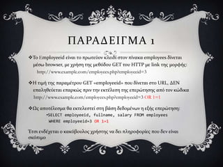 ΠΑΡΑΔΕΙΓΜΑ 1
Σο Employeeid εύναι το πρωτεύον κλειδύ ςτον πύνακα employees δύνεται
 μϋςω browser, με χρόςη τησ μεθόδου GET του HTTP με link τησ μορφόσ:
   http://www.example.com/employees.php?employeeid=3

Η τιμό τησ παραμϋτρου GET «employeeid» που δύνεται ςτο URL, ΔΕΝ
 επαληθεύεται επαρκώσ πριν την εκτϋλεςη τησ επερώτηςησ από τον κώδικα
 http://www.example.com/employees.php?employeeid=3 OR 1=1

Ωσ αποτϋλεςμα θα εκτελεςτεύ ςτη βϊςη δεδομϋνων η εξόσ επερώτηςη:
        •SELECT employeeid, fullname, salary FROM employees
         WHERE employeeid=3 OR 1=1

Έτςι ενδϋχεται ο κακόβουλοσ χρόςτησ να δει πληροφορύεσ που δεν εύναι
ςκόπιμο
 