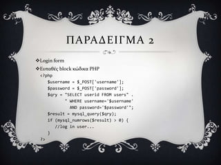 ΠΑΡΑΔΕΙΓΜΑ 2
Login form
Ευπαθϋσ block κώδικα PHP
 <?php
    $username = $_POST['username'];
    $password = $_POST['password'];
    $qry = "SELECT userid FROM users" .
           " WHERE username='$username'
             AND password='$password'";
    $result = mysql_query($qry);
    if (mysql_numrows($result) > 0) {
       //log in user...
    }
 ?>
 