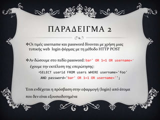 ΠΑΡΑΔΕΙΓΜΑ 2
Οι τιμϋσ username και password δύνονται με χρόςη μιασ
 τυπικόσ web login φόρμασ με τη μϋθοδο HTTP POST

Αν δώςουμε ςτο πεδύο password: bar' OR 1=1 OR username='
  ϋχουμε την εκτϋλεςη τησ επερώτηςησ:
       •SELECT userid FROM users WHERE username='foo'
        AND password='bar' OR 1=1 OR username='';


Έτςι ενδϋχεται η πρόςβαςη ςτην εφαρμογό (login) από ϊτομα
που δεν εύναι εξουςιοδοτημϋνα
 