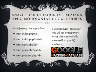 Α Ν Α Ζ Η Σ Η ΢ Η Ε Τ Π ΑΘ Ω Ν Ι ΢ Σ Ε ΢ Ε Λ Ι ΔΩ Ν
Φ Ρ Η ΢ Ι Μ Ο Π Ο Ι Ω Ν ΣΑ ΢ G O O G L E D O R K S

Αναζότηςη με τα παρακϊτω:    Προςθϋτουμε ’ ςτο τϋλοσ
 inurl:index.php?id=        του url και αν εμφανύςει
                             error τότε η ιςτοςελύδα
 inurl:index.php?catid=     εύναι ευϊλωτη ςε SQLi
 inurl:news.php?id=         επιθϋςεισ

 inurl:news.php?catid=

 inurl:product.php?id=
 