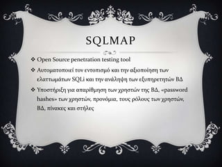 SQLMAP
 Open Source penetration testing tool
 Αυτοματοποιεύ τον εντοπιςμό και την αξιοπούηςη των
  ελαττωμϊτων SQLi και την ανϊληψη των εξυπηρετητών ΒΔ
 Τποςτόριξη για απαρύθμηςη των χρηςτών τησ ΒΔ, «password
  hashes» των χρηςτών, προνόμια, τουσ ρόλουσ των χρηςτών,
  ΒΔ, πύνακεσ και ςτόλεσ
 