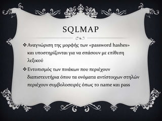 SQLMAP
Αναγνώριςη τησ μορφόσ των «password hashes»
 και υποςτηρύζονται για να ςπϊςουν με επύθεςη
 λεξικού
Εντοπιςμόσ των πινϊκων που περιϋχουν
 διαπιςτευτόρια όπου τα ονόματα αντύςτοιχων ςτηλών
 περιϋχουν ςυμβολοςειρϋσ όπωσ το name και pass
 