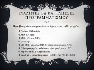 Ε ΤΑ Λ ΩΣ Ε ΢ Β Δ Κ Α Ι ΓΛ Ω ΢ ΢ Ε ΢
        Π Ρ Ο Γ ΡΑ Μ Μ ΑΣ Ι ΢ Μ ΟΤ

Πρόςβαςη μϋςω εφαρμογών που ϋχουν αναπτυχθεύ με χρόςη:
     Perl και CGI scripts
     ASP, JSP, PHP
     XML, XSL και XSQL
     Javascript
     VB, MFC, και ϊλλα ODBC-based εργαλεύα και APIs
     DB ςυγκεκριμϋνη web-based εφαρμογϋσ και το API
     Reports and DB Applications
     3 and 4GL-based languages (C, OCI, Pro * C, COBOL)
 