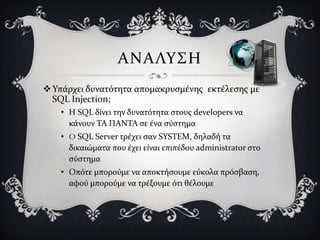 ΑΝΑΛΤ΢Η
 Τπϊρχει δυνατότητα απομακρυςμϋνησ εκτϋλεςησ με
  SQL Injection;
   • Η SQL δύνει την δυνατότητα ςτουσ developers να
     κϊνουν ΣΑ ΠΑΝΣΑ ςε ϋνα ςύςτημα
   • O SQL Server τρϋχει ςαν SYSTEM, δηλαδό τα
     δικαιώματα που ϋχει εύναι επιπϋδου administrator ςτο
     ςύςτημα
   • Οπότε μπορούμε να αποκτόςουμε εύκολα πρόςβαςη,
     αφού μπορούμε να τρϋξουμε ότι θϋλουμε
 
