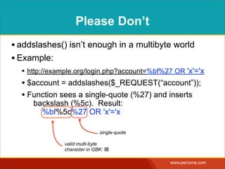 GRANT ACCESSTO ANY
ACCOUNT
• Interpolating:
SELECT * FROM Accounts  
WHERE account = '{$account}'  
AND password = '{$passwd}'
• Results in:
SELECT * FROM Accounts  
WHERE account = '縗' OR 'x'= 'x'  
AND password = 'xyzzy'
• http://shiﬂett.org/blog/2006/jan/addslashes-versus-mysql-real-escape-string
• http://bugs.mysql.com/bug.php?id=8378
 