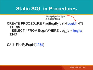 DYNAMIC SQL IN
PROCEDURES
CREATE PROCEDURE BugsOrderBy 
(IN column_nameVARCHAR(100),  
IN directionVARCHAR(4)) 
BEGIN 
SET @query = CONCAT( 
'SELECT * FROM Bugs ORDER BY ',  
column_name, ' ', direction); 
PREPARE stmt FROM @query; 
EXECUTE stmt; 
END
CALL BugsOrderBy('date_reported', 'DESC')
interpolating arbitrary strings
= SQL injection
 