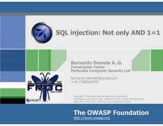 SQL injection: Not only AND 1=1



    Bernardo Damele A. G.
    Penetration Tester
    Portcullis Computer Security Ltd

    bernardo.damele@gmail.com
    +44 7788962949


     Copyright © Bernardo Damele Assumpcao Guimaraes
     Permission is granted to copy, distribute and/or modify this document
     under the terms of the GNU Free Documentation License.




     The OWASP Foundation
     http://www.owasp.org
 