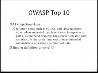 OWASP Top 10A1 – Injection FlawsInjection flaws, such as SQL, OS, and LDAP injection, occur when untrusted data is sent to an interpreter as part of a command or query. The attacker’s hostile data can trick the interpreter into executing unintended commands or accessing unauthorized data.Simpler definition, anyone? 