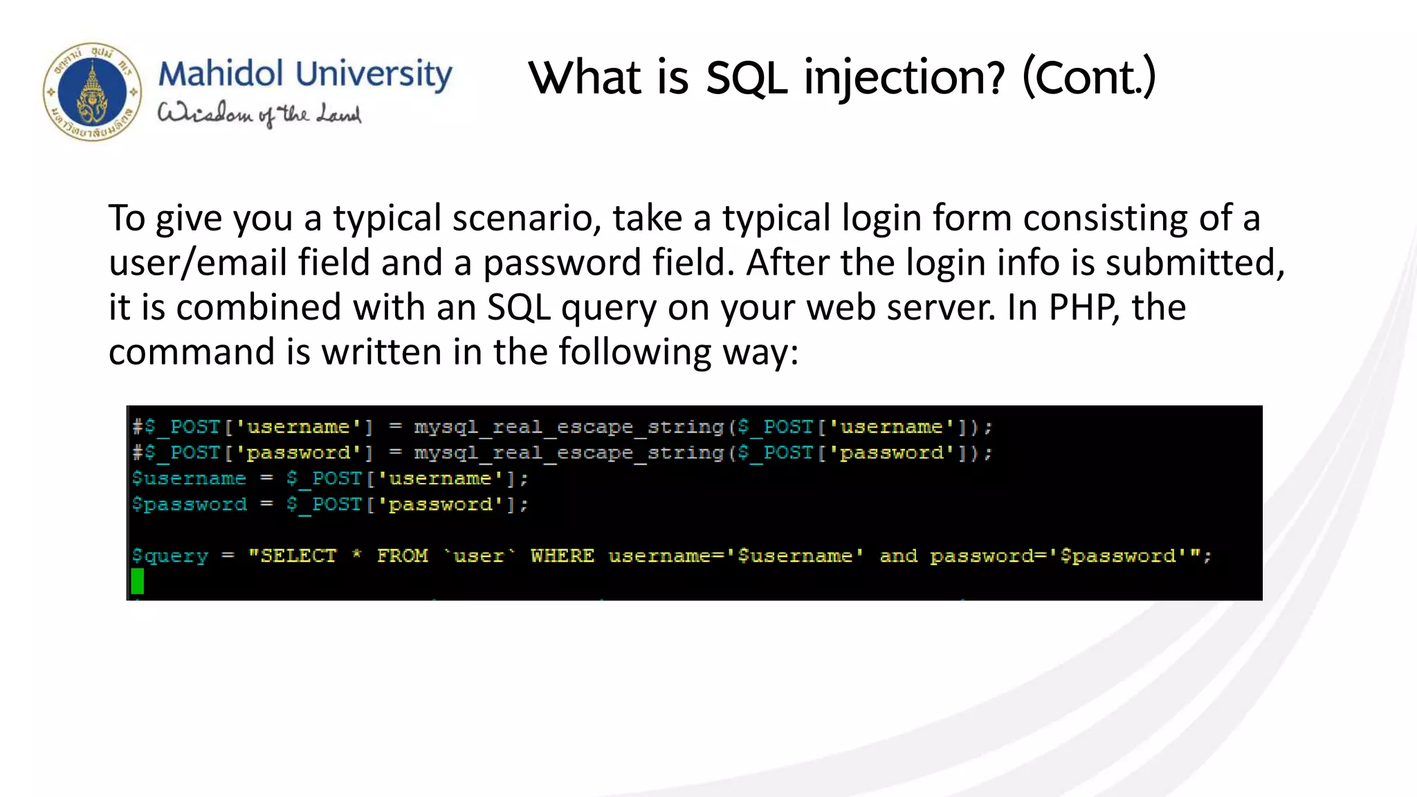 What is SQL injection? (Cont.)
To give you a typical scenario, take a typical login form consisting of a
user/email field and a password field. After the login info is submitted,
it is combined with an SQL query on your web server. In PHP, the
command is written in the following way:
 