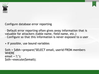 Configure database error reporting –  Default error reporting often gives away information that is valuable for attackers (table name, field name, etc.)‏ –  Configure so that this information is never exposed to a user •  If possible, use bound variables $sth = $dbh->prepare("SELECT email, userid FROM members WHERE email = ?;"); $sth->execute($email); 