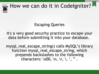 How we can do it in CodeIgniter? Escaping Queries It's a very good security practice to escape your data before submitting it into your database.  mysql_real_escape_string() calls MySQL’s library function mysql_real_escape_string, which prepends backslashes to the following characters: \x00, \n, \r, \, ‘, ” . 