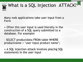 What is a SQL Injection  ATTACK? Many web applications take user input from a Form •  Often this user input is used literally in the construction of a SQL query submitted to a database. For example: –  SELECT productdata FROM table WHERE productname = ‘user input product name’; •  A SQL injection attack involves placing SQL statements in the user input 