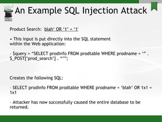 An Example SQL Injection Attack Product Search:  blah‘ OR ‘1’ = ‘1' •  This input is put directly into the SQL statement within the Web application: –  $query = “SELECT prodinfo FROM prodtable WHERE prodname = ‘” . $_POST[‘prod_search’] . “’”; Creates the following SQL: –  SELECT prodinfo FROM prodtable WHERE prodname = ‘blah‘ OR 1x1 = 1x1 –  Attacker has now successfully caused the entire database to be returned. 