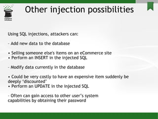 Other injection possibilities Using SQL injections, attackers can: –  Add new data to the database •  Selling someone else's items on an eCommerce site •  Perform an INSERT in the injected SQL –  Modify data currently in the database •  Could be very costly to have an expensive item suddenly be deeply ‘discounted’ •  Perform an UPDATE in the injected SQL –  Often can gain access to other user’s system capabilities by obtaining their password 