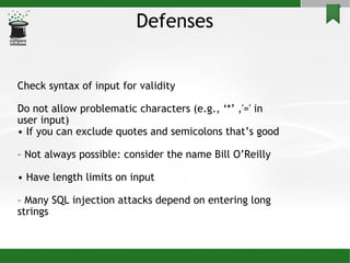 Defenses Check syntax of input for validity Do not allow problematic characters (e.g., ‘*’ ,'=' in user input)‏ •  If you can exclude quotes and semicolons that’s good –  Not always possible: consider the name Bill O’Reilly •  Have length limits on input –  Many SQL injection attacks depend on entering long strings 