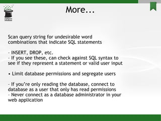 More... Scan query string for undesirable word combinations that indicate SQL statements –  INSERT, DROP, etc. –  If you see these, can check against SQL syntax to see if they represent a statement or valid user input •  Limit database permissions and segregate users –  If you’re only reading the database, connect to database as a user that only has read permissions –  Never connect as a database administrator in your web application 