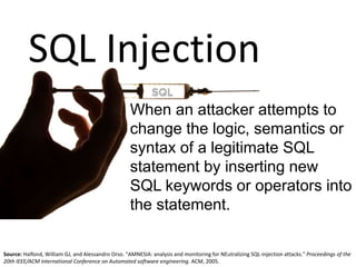 When an attacker attempts to
change the logic, semantics or
syntax of a legitimate SQL
statement by inserting new
SQL keywords or operators into
the statement.
Source: Halfond, William GJ, and Alessandro Orso. "AMNESIA: analysis and monitoring for NEutralizing SQL-injection attacks." Proceedings of the
20th IEEE/ACM international Conference on Automated software engineering. ACM, 2005.
SQL Injection
 